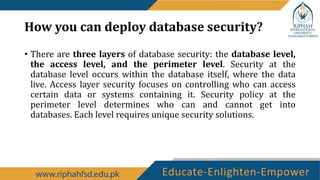 How you can deploy database security?
• There are three layers of database security: the database level,
the access level, and the perimeter level. Security at the
database level occurs within the database itself, where the data
live. Access layer security focuses on controlling who can access
certain data or systems containing it. Security policy at the
perimeter level determines who can and cannot get into
databases. Each level requires unique security solutions.
 