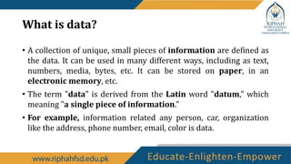What is data?
• A collection of unique, small pieces of information are defined as
the data. It can be used in many different ways, including as text,
numbers, media, bytes, etc. It can be stored on paper, in an
electronic memory, etc.
• The term "data" is derived from the Latin word "datum," which
meaning "a single piece of information."
• For example, information related any person, car, organization
like the address, phone number, email, color is data.
 
