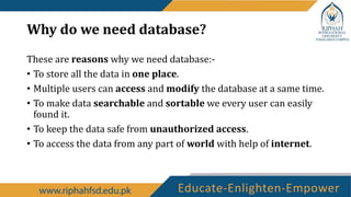 Why do we need database?
These are reasons why we need database:-
• To store all the data in one place.
• Multiple users can access and modify the database at a same time.
• To make data searchable and sortable we every user can easily
found it.
• To keep the data safe from unauthorized access.
• To access the data from any part of world with help of internet.
 