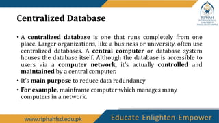 Centralized Database
• A centralized database is one that runs completely from one
place. Larger organizations, like a business or university, often use
centralized databases. A central computer or database system
houses the database itself. Although the database is accessible to
users via a computer network, it's actually controlled and
maintained by a central computer.
• It’s main purpose to reduce data redundancy
• For example, mainframe computer which manages many
computers in a network.
 