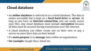 Cloud database
• An online database is referred to as a cloud database. The data is
online accessible but is kept on a local hard drive or server. As
long as you have an Internet connection, you can easily access
your files. Any cloud database must include encryption because
all data must be secured during transmission over the internet.
• A cloud database can either create one on their own or pay a
service to store their data on their behalf.
• It’s main purpose is to manage data within an organization.
• For example, Google Docs, Gmail etc.
 