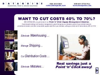Eliminate Warehousing…
Manage Shipping…
Cut Distribution Costs…
Eliminate Mistakes…
800-343-0583
sales@dataguide.com
Real savings just a
Point ‘n’ Click away!
WANT TO CUT COSTS 40% TO 70%?
With DATAGUIDE, you get access to our Point ‘n’ Click Supply Management Solution.
A web-based ordering and inventory management system that gives you complete control of your printed products,
promotional material, and other consumable supplies right from your desktop, cutting your total cost of ownership by 40% to 70%!
800-891-3755 Fax
www.dataguide.com
 