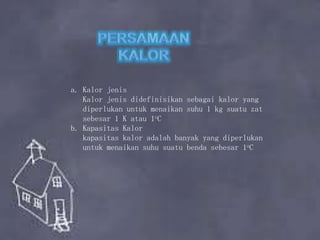 a. Kalor jenis
Kalor jenis didefinisikan sebagai kalor yang
diperlukan untuk menaikan suhu 1 kg suatu zat
sebesar 1 K atau 1oC
b. Kapasitas Kalor
kapasitas kalor adalah banyak yang diperlukan
untuk menaikan suhu suatu benda sebesar 1oC
 