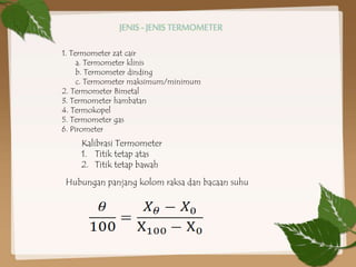 1. Termometer zat cair
a. Termometer klinis
b. Termometer dinding
c. Termometer maksimum/minimum
2. Termometer Bimetal
3. Termometer hambatan
4. Termokopel
5. Termometer gas
6. Pirometer
Kalibrasi Termometer
1. Titik tetap atas
2. Titik tetap bawah
Hubungan panjang kolom raksa dan bacaan suhu
JENIS - JENIS TERMOMETER
 