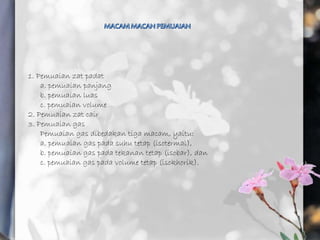 1. Pemuaian zat padat
a. pemuaian panjang
b. pemuaian luas
c. pemuaian volume
2. Pemuaian zat cair
3. Pemuaian gas
Pemuaian gas dibedakan tiga macam, yaitu:
a. pemuaian gas pada suhu tetap (isotermal),
b. pemuaian gas pada tekanan tetap (isobar), dan
c. pemuaian gas pada volume tetap (isokhorik).
 