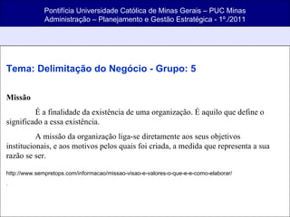 Pontifícia Universidade Católica de Minas Gerais – PUC Minas Administração – Planejamento e Gestão Estratégica - 1º./2011 Tema: Delimitação do Negócio - Grupo: 5 Missão É a finalidade da existência de uma organização. É aquilo que define o significado a essa existência. A missão da organização liga-se diretamente aos seus objetivos institucionais, e aos motivos pelos quais foi criada, a medida que representa a sua razão se ser. http://www.sempretops.com/informacao/missao-visao-e-valores-o-que-e-e-como-elaborar/ . 