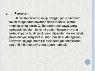 c.

Flavonon
Jenis flavonoid ini mirip dengan jenis flavonoid
flavon tetapi pada flavanon tidak memiliki ikatan
rangkap pada cincin C. Bebepara senyawa yang
termasuk kedalam jenis ini adalah hespertin yang
terdapat pada buah jeruk yang diperoleh dalam betuk
glikosidanya, senyawa ini merupakan suatu aglikon.
Senyawa ini juga memiliki efek sebagai antioksidan
dan anti inflamantory pada tubuh manusia.

 