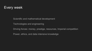 Every week
Scientific and mathematical development
Technologies and engineering
Driving forces: money, prestige, resources, Imperial competition
Power, ethics, and data intensive knowledge
 