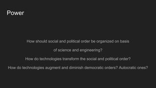 Power
How should social and political order be organized on basis
of science and engineering?
How do technologies transform the social and political order?
How do technologies augment and diminish democratic orders? Autocratic ones?
 