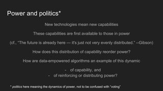 Power and politics*
New technologies mean new capabilities
These capabilities are first available to those in power
(cf., “The future is already here — it's just not very evenly distributed.” --Gibson)
How does this distribution of capability reorder power?
How are data-empowered algorithms an example of this dynamic
- of capability, and
- of reinforcing or distributing power?
* politics here meaning the dynamics of power, not to be confused with “voting”
 