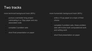 Two tracks
more technical background track (60%)
● pursue a semester long project
culminating in a 15pp paper and any
associated code
●
● complete 3 problem sets
●
● short final presentation on paper
more humanistic background track (60%)
● write a 10 pp paper on a topic of their
choice
●
● complete 5 problem sets, these problem
sets will involve both computational work
and writing work
●
● short final presentation on paper
 