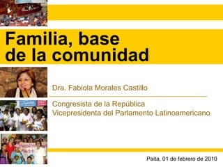 Familia, base de la comunidad Dra. Fabiola Morales Castillo Congresista de la República Vicepresidenta del Parlamento Latinoamericano Paita, 01 de febrero de 2010 
