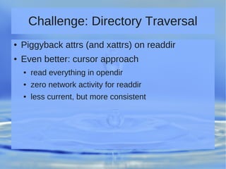 Challenge: Directory Traversal
● Piggyback attrs (and xattrs) on readdir
● Even better: cursor approach
● read everything in opendir
● zero network activity for readdir
● less current, but more consistent
 