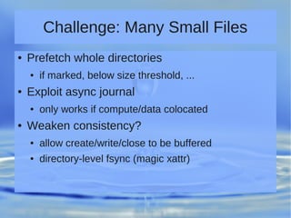 Challenge: Many Small Files
● Prefetch whole directories
● if marked, below size threshold, ...
● Exploit async journal
● only works if compute/data colocated
● Weaken consistency?
● allow create/write/close to be buffered
● directory-level fsync (magic xattr)
 