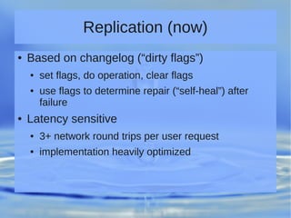 Replication (now)
● Based on changelog (“dirty flags”)
● set flags, do operation, clear flags
● use flags to determine repair (“self-heal”) after
failure
● Latency sensitive
● 3+ network round trips per user request
● implementation heavily optimized
 