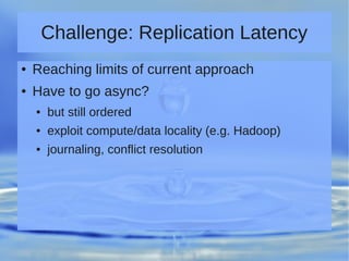 Challenge: Replication Latency
● Reaching limits of current approach
● Have to go async?
● but still ordered
● exploit compute/data locality (e.g. Hadoop)
● journaling, conflict resolution
 