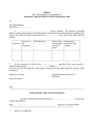 FORM E
                                 [See sub paragraph (1) of paragraph 12]
                        Nomination under the Public Provident Fund Scheme, 1968

To

The Agent/Manager
State Bank …………………..

        I…………………………………………………. hereby nominate the person(s) mentioned
below to whom to the exclusion of all other persons, in the event of my death the amount standing to my
credit in the Public Provident Fund Account No…………………. at the time of my death would be
payable.

                     Name(s) of          Full address(es)               Date of birth        Proportionate
     Serial No       the                                                of nominee(s)        amount for each
                     nominee(s)                                         in case of           nominee
                                                                        minor




*      As the nominee(s) at Serial No.(s) ………………………. specified above is/are minor(s), I
appoint Sri/Smt/Kumari ………………………………. Address …………………………………………
to receive the sum due under the said account in the event of my death during the minority of the
nominee(s).

Signature of witness :                                                  Signature/Thumb impression of
                                                                        Subscriber
Name and address           :



Date
------------------------------------------------------------------------------------------------------------------------------

                                 TO BE USED BY THE ACCOUNTS OFFICE


              The above nomination has been registered on ……………………………… and an entry
made in the Passbook.

Date ……………………                                                                    Signature of Accounts Officer
------------------------------------------------------------------------------------------------------------

*        Delete if not applicable
 