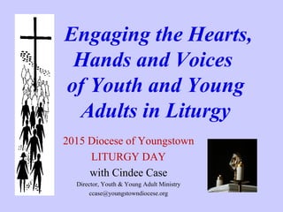 Engaging the Hearts,
Hands and Voices
of Youth and Young
Adults in Liturgy
2015 Diocese of Youngstown
LITURGY DAY
with Cindee Case
Director, Youth & Young Adult Ministry
ccase@youngstowndiocese.org
 