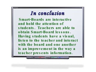 In conclusion Smart-Boards are interactive and hold the attention of students.  Teachers are able to obtain Smart-Board lessons.  Having students have a visual, listen to the teacher and interact with the board and one another is an improvement in the way a teacher presents information.   