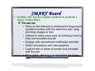 SMART Board Enables the teacher and/or student to perform a range of functions.  The user can  Write on the interactive whiteboard's large touch-sensitive surface with the electronic pen, drag and drop images or text Interact in many ways such as pressing icons to hear pre-recorded sounds Engage with educational multimedia activities Watch simulations and view graphics Capture text or areas of screen and annotate with the pen Save notes, drawing s or annotation for future use. 