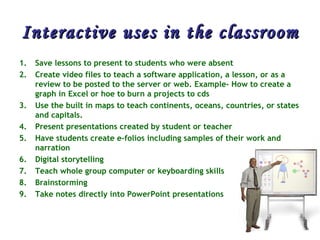 Interactive uses in the classroom Save lessons to present to students who were absent  Create video files to teach a software application, a lesson, or as a review to be posted to the server or web. Example- How to create a graph in Excel or hoe to burn a projects to cds  Use the built in maps to teach continents, oceans, countries, or states and capitals.  Present presentations created by student or teacher  Have students create e-folios including samples of their work and narration  Digital storytelling  Teach whole group computer or keyboarding skills  Brainstorming  Take notes directly into PowerPoint presentations  