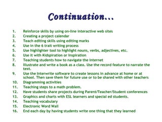 Continuation… Reinforce skills by using on-line interactive web sites  Creating a project calendar  Teach editing skills using editing marks  Use in the 6 trait writing process  Use highlighter tool to highlight nouns, verbs, adjectives, etc.  Use it with Kidspiration or Inspiration  Teaching students how to navigate the Internet  Illustrate and write a book as a class. Use the record feature to narrate the text.  Use the Interwrite software to create lessons in advance at home or at school. Then save them for future use or to be shared with other teachers  Diagramming activities  Teaching steps to a math problem.  Have students share projects during Parent/Teacher/Student conferences  Graphics and charts with ESL learners and special ed students.  Teaching vocabulary  Electronic Word Wall  End each day by having students write one thing that they learned 