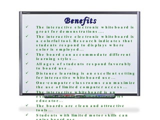 Benefits The interactive electronic whiteboard is great for demonstrations....  The interactive electronic whiteboard is a colorful tool. Research indicates that students respond to displays where color is employed...  The board can accommodate different learning styles...  All ages of students respond favorably to board use...  Distance learning is an excellent setting for interactive whiteboard use...  One-computer classrooms can maximize the use of limited computer access...  The interactive whiteboard is an excellent tool for the constructivist educator...  The boards are clean and attractive tools...  Students with limited motor skills can enjoy board use...  It is interactive...  It can interface well with other peripherals....  It is a kid magnet! ...   