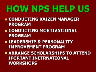 HOW NPS HELP US
 CONDUCTING KAIZEN MANAGER
PROGRAM
 CONDUCTING MORTIVATIONAL
PROGRAM
 LEADERSHIP & PERSONALITY
IMPROVEMENT PROGRAM
 ARRANGE SCHOLARSHIPS TO ATTEND
IPORTANT INETRNATIONAL
WORKSHOPS
 