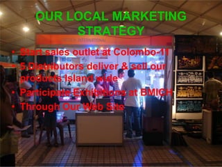 OUR LOCAL MARKETING
STRATEGY
• Start sales outlet at Colombo-11
• 5 Distributors deliver & sell our
products Island wide
• Participate Exhibitions at BMICH
• Through Our Web Site
 