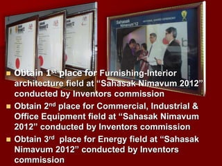 Obtain 1st place for Furnishing-Interior
architecture field at “Sahasak Nimavum 2012”
conducted by Inventors commission
 Obtain 2nd place for Commercial, Industrial &
Office Equipment field at “Sahasak Nimavum
2012” conducted by Inventors commission
 Obtain 3rd place for Energy field at “Sahasak
Nimavum 2012” conducted by Inventors
commission
 