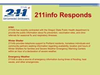 10211info RespondsH1N1 211info has recently contracted with the Oregon State Public Health department to provide the public information about flu prevention, vaccination sites, and clinic referrals for seasonal flu and respiratory illnesses. Winter Shelter211info provides telephone support to Portland residents, homeless individuals and community partners seeking information regarding availability, location and hours of Winter Shelters for families and Severe Weather Emergency Warming Centers within an hour of a declaration of severe weather.Emergency Weather211info is also a source of emergency information during times of flooding, heat waves, and other emergencies.