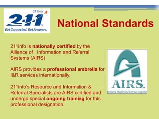 11National Standards211info is nationally certified by the Alliance of   Information and Referral Systems (AIRS)AIRS provides a professional umbrella for I&R services internationally. 211info’s Resource and Information & Referral Specialists are AIRS certified and undergo special ongoing training for this professional designation.