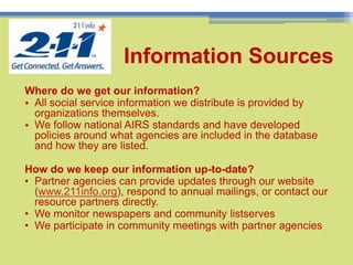 Where do we get our information?All social service information we distribute is provided by organizations themselves. We follow national AIRS standards and have developed policies around what agencies are included in the database and how they are listed. How do we keep our information up-to-date?Partner agencies can provide updates through our website (www.211info.org), respond to annual mailings, or contact our resource partners directly.
