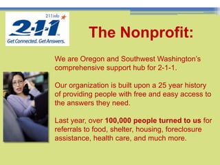 3TheNonprofit:We are Oregon and Southwest Washington’s comprehensive support hub for 2-1-1. Our organization is built upon a 25 year history of providing people with free and easy access to the answers they need. Last year, over 100,000 people turned to us for referrals to food, shelter, housing, foreclosure assistance, health care, and much more.