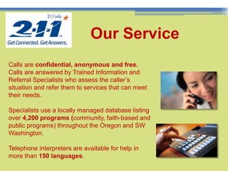 7Our Service Calls are confidential, anonymous and free. Calls are answered by Trained Information and Referral Specialists who assess the caller’s situation and refer them to services that can meet their needs.Specialists use a locally managed database listing over 4,200 programs (community, faith-based and public programs) throughout the Oregon and SW Washington.Telephone interpreters are available for help in more than 150 languages. 