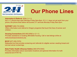 Our Phone Lines8Information & Referral  (DIAL 2-1-1) All 2-1-1 phone lines open Monday-Friday 8am-6pm. If 2-1-1 does not yet work from your phone, the phone lines below will access 211 services Monday-Friday 8am-5pm:SAFENET (800-723-3638)Offers information and referral to Oregon programs that touch the lives of women and children.Housing Connections (503-802-8562 or 2-1-1)Provides assistance in locating affordable housing. Call or see listings online at www.housingconnections.org. BCCP (877-255-7070)Statewide line that provides screening and referrals for eligible women needing breast and cervical cancer screenings. State Public Health Influenza Hotline (800-978-3040)Provides information about vaccination locations and general information for both seasonal and H1N1 flu. 