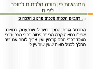 ‫לחובה‬ ‫הלכתית‬ ‫חובה‬ ‫בין‬ ‫התנגשות‬
‫לציית‬
.‫רמב‬"‫ט‬ ‫הלכה‬ ‫ג‬ ‫פרק‬ ‫מלכים‬ ‫הלכות‬ ‫ם‬
‫המבטל‬‫גזרת‬‫המלך‬‫בשביל‬‫שנתעסק‬‫במצות‬,
‫אפילו‬‫במצוה‬‫קלה‬‫הרי‬‫זה‬‫פטור‬,‫דברי‬‫הרב‬‫ודברי‬
‫העבד‬‫דברי‬‫הרב‬‫קודמין‬‫ואין‬‫צריך‬‫לומר‬‫אם‬‫גזר‬
‫המלך‬‫לבטל‬‫מצוה‬‫שאין‬‫שומעין‬‫לו‬.
 