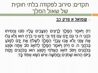 ‫תקדים‬:‫חוקית‬ ‫בלתי‬ ‫לפקודה‬ ‫סירוב‬
‫המלך‬ ‫שאול‬ ‫של‬
‫פרק‬ ‫א‬ ‫שמואל‬‫כב‬
(‫יז‬)‫ר‬ ֶ‫אמ‬ֹּ‫י‬ַ‫ו‬‫ְך‬ ֶ‫ל‬ ֶ‫מ‬ ַ‫ה‬‫ים‬ ִ‫צ‬ ָ‫ר‬ ָ‫ל‬‫ים‬ ִ‫ב‬ ָ‫צ‬ ִ‫נ‬ ַ‫ה‬ָ‫ע‬‫יו‬ ָ‫ל‬‫ּבּו‬ֹּ‫ס‬‫יתּו‬ ִ‫מ‬ ָ‫ה‬ְ‫ו‬
‫י‬ ֵ‫נ‬ ֲ‫ה‬ֹּ‫כ‬‫ה‬‫י‬ ִ‫כ‬‫ם‬ ַ‫ג‬‫ם‬ ָ‫ד‬ָ‫י‬‫ם‬ ִ‫ע‬‫ד‬ִ‫ו‬ ָ‫ד‬‫י‬ ִ‫כ‬ְ‫ו‬‫עּו‬ ְ‫ד‬ָ‫י‬ִ‫כ‬‫י‬ַ‫ח‬ ֵ‫ר‬ֹּ‫ב‬‫הּוא‬‫ֹלא‬ְ‫ו‬‫לּו‬ ָ‫ג‬
‫ת‬ ֶ‫א‬‫י‬ ִ‫נ‬ ְ‫ז‬ ָ‫א‬‫ֹלא‬ְ‫ו‬‫בּו‬ ָ‫א‬‫י‬ ֵ‫ד‬ ְ‫ב‬ ַ‫ע‬‫ְך‬ ֶ‫ל‬ ֶ‫מ‬ ַ‫ה‬‫ֹל‬ ְ‫ש‬ ִ‫ל‬ַ‫ח‬‫ת‬ ֶ‫א‬‫ם‬ ָ‫ד‬ָ‫י‬ַ‫ע‬ֹּ‫ג‬ ְ‫פ‬ ִ‫ל‬
‫י‬ ֵ‫נ‬ ֲ‫ה‬ֹּ‫כ‬ ְ‫ּב‬‫ה‬:‫ס‬(‫יח‬)‫ר‬ ֶ‫אמ‬ֹּ‫י‬ַ‫ו‬‫ְך‬ ֶ‫ל‬ ֶ‫מ‬ ַ‫ה‬‫ג‬ ֵ‫דֹוא‬ ְ‫ל‬‫ב‬ֹּ‫ס‬ַ‫א‬‫ה‬ ָ‫ת‬‫ע‬ ַ‫ג‬ ְ‫ּופ‬
‫ים‬ ִ‫נ‬ ֲ‫ה‬ֹּ‫כ‬ ַ‫ּב‬‫ב‬ֹּ‫ס‬ִ‫י‬ַ‫ו‬‫ג‬ ֵ‫דֹוא‬‫י‬ ִ‫מ‬ֹּ‫ד‬ ֲ‫א‬ ָ‫ה‬‫ע‬ ַ‫ג‬ ְ‫פ‬ִ‫י‬ַ‫ו‬‫הּוא‬‫ים‬ ִ‫נ‬ ֲ‫ה‬ֹּ‫כ‬ ַ‫ּב‬‫ת‬ ֶ‫מ‬ָ‫י‬ַ‫ו‬
‫יֹום‬ ַ‫ּב‬‫הּוא‬ ַ‫ה‬‫ים‬ ִ‫נ‬ֹּ‫מ‬ ְ‫ש‬‫ה‬ ָ‫ש‬ ִ‫מ‬ ֲ‫ח‬ַ‫ו‬‫יש‬ ִ‫א‬ֵ‫ש‬ֹּ‫נ‬‫א‬‫פֹוד‬ ֵ‫א‬‫ד‬ ָ‫ּב‬:
 