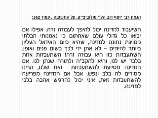 ‫הגאון‬‫רבי‬‫יוסף‬‫דוב‬‫הלוי‬‫סולוביצ‬'‫יק‬,‫על‬‫התשובה‬,‫עמוד‬142:
‫השיעבוד‬‫למדינה‬‫יכול‬‫להיפך‬‫לעבודה‬‫זרה‬.‫אפילו‬‫אם‬
‫יבואו‬‫כל‬‫גדולי‬‫עולם‬‫שאחתום‬‫כי‬‫נאמנותי‬‫הבלתי‬
‫מסויגת‬‫נתונה‬‫למדינה‬,‫שהיא‬‫כיום‬‫האידאל‬‫העליון‬
‫ביותר‬‫להיודים‬–‫לא‬‫אתן‬‫ידי‬‫לכך‬‫בשום‬‫פנים‬‫ואופן‬.
‫השתעבדות‬‫כזו‬‫היא‬‫עבודה‬‫זרה‬!‫השתעבדות‬‫אחת‬
‫בלבד‬‫יש‬‫לנו‬,‫והיא‬‫להקב‬"‫ה‬‫ולתורה‬‫שנתן‬‫לנו‬.‫אם‬
‫המדינה‬‫מסייעת‬‫להשתעבדות‬‫זאת‬‫שלנו‬,‫הרינו‬
‫מסורים‬‫לה‬‫בלב‬‫ונפש‬.‫אבל‬‫אם‬‫המדינה‬‫מפריעה‬
‫להשתעבדות‬‫זאת‬,‫איני‬‫יכול‬‫להרגיש‬‫אהבה‬‫בלבי‬
‫למדינה‬.
 