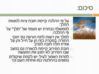 ‫סיכום‬:
‫למצוות‬ ‫ציות‬ ‫חובת‬ ‫קיימת‬ ‫ההלכה‬ ‫פי‬ ‫על‬
‫המלך‬.
‫של‬ ‫מעמד‬ ‫יש‬ ‫נבחרת‬ ‫לממשלה‬"‫מלך‬"‫על‬
‫ההלכה‬ ‫פי‬.
‫חוקי‬ ‫נגד‬ ‫הוראה‬ ‫לתת‬ ‫רשות‬ ‫אין‬ ‫למלך‬
‫התורה‬.‫על‬ ‫והן‬ ‫חייל‬ ‫על‬ ‫הן‬ ‫כזה‬ ‫במקרה‬
‫לסרב‬ ‫חובה‬ ‫חלה‬ ‫אזרח‬
‫במצב‬ ‫גם‬ ‫לכאורה‬ ‫קיימת‬ ‫הסירוב‬ ‫חובת‬
‫המעשה‬ ‫את‬ ‫ימנע‬ ‫לא‬ ‫הסירוב‬ ‫שבו‬
‫לעיל‬ ‫האמור‬ ‫למרות‬:‫שיקולים‬ ‫לקחת‬ ‫יש‬
‫וכו‬ ‫העם‬ ‫אחדות‬ ‫כמו‬ ‫בהחלטה‬ ‫נוספים‬'
 