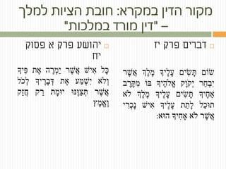 ‫במקרא‬ ‫הדין‬ ‫מקור‬:‫למלך‬ ‫הציות‬ ‫חובת‬
–"‫במלכות‬ ‫מורד‬ ‫דין‬"
‫פסוק‬ ‫א‬ ‫פרק‬ ‫יהושע‬
‫יח‬
‫ָּל‬‫כ‬‫ִיׁש‬‫א‬‫ֶׁר‬‫ׁש‬ֲ‫א‬ֶֶׁ‫ְר‬‫מ‬ַ‫י‬‫ה‬‫ֶׁת‬‫א‬‫ִיָך‬‫פ‬
‫ְֹלא‬‫ו‬‫ַע‬‫מ‬ְ‫ׁש‬ִ‫י‬‫ֶׁת‬‫א‬ֶֶׁ‫ָּר‬‫ב‬ְ‫ד‬‫יָך‬‫ֹל‬ ‫ְכ‬‫ל‬
‫ֶׁר‬‫ׁש‬ֲ‫א‬‫ֶּׁנו‬‫ו‬ַ‫צ‬ְ‫ת‬ֶָּ‫מ‬‫יו‬‫ת‬‫ק‬ ַ‫ר‬‫ַק‬‫ז‬ֲ‫ח‬
‫ָּץ‬‫מ‬ֱ‫א‬ֶׁ‫ו‬
‫פרק‬ ‫דברים‬‫יז‬
‫ׂשֹום‬‫ִים‬‫ׂש‬ָּ‫ת‬‫ֶׁיָך‬‫ל‬ָּ‫ע‬ֶֶׁ‫מ‬‫ְֶׁך‬‫ל‬‫ֶׁר‬‫ׁש‬ֲ‫א‬
‫ַר‬‫ח‬ְ‫ב‬ִ‫י‬‫ָּק‬‫ו‬ֹ‫ְק‬‫י‬‫ֶׁיָך‬‫ה‬‫ֱֹל‬‫א‬‫ּב‬‫ֹו‬‫ב‬ ֶׁ‫ֶׁר‬‫ק‬ִ‫מ‬
‫ֶׁיָך‬‫ח‬‫ַא‬‫ִים‬‫ׂש‬ָּ‫ת‬‫ֶׁיָך‬‫ל‬ָּ‫ע‬‫ְֶׁך‬‫ל‬ֶׁ‫מ‬‫ֹלא‬
‫ַל‬‫כ‬‫תו‬‫ת‬ֵ‫ָּת‬‫ל‬‫ֶׁיָך‬‫ל‬ָּ‫ע‬‫ִיׁש‬‫א‬‫י‬ ִ‫ְר‬‫כ‬ָּ‫נ‬
‫ֶׁר‬‫ׁש‬ֲ‫א‬‫ֹלא‬‫ִיָך‬‫ח‬‫ָא‬‫הוא‬:
 