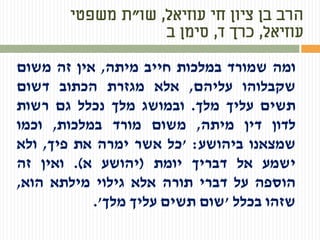 ‫עוזיאל‬ ‫חי‬ ‫ציון‬ ‫בן‬ ‫הרב‬,‫שו‬"‫משפטי‬ ‫ת‬
‫עוזיאל‬,‫ד‬ ‫כרך‬,‫ב‬ ‫סימן‬
‫ומה‬‫שמורד‬‫במלכות‬‫חייב‬‫מיתה‬,‫אין‬‫זה‬‫משום‬
‫שקבלוהו‬‫עליהם‬,‫אלא‬‫מגזרת‬‫הכתוב‬‫דשום‬
‫תשים‬‫עליך‬‫מלך‬.‫ובמושג‬‫מלך‬‫נכלל‬‫גם‬‫רשות‬
‫לדון‬‫דין‬‫מיתה‬,‫משום‬‫מורד‬‫במלכות‬,‫וכמו‬
‫שמצאנו‬‫ביהושע‬:'‫כל‬‫אשר‬‫ימרה‬‫את‬‫פיך‬,‫ולא‬
‫ישמע‬‫אל‬‫דבריך‬‫יומת‬(‫יהושע‬‫א‬).‫ואין‬‫זה‬
‫הוספה‬‫על‬‫דברי‬‫תורה‬‫אלא‬‫גילוי‬‫מילתא‬‫הוא‬,
‫שזהו‬‫בכלל‬'‫שום‬‫תשים‬‫עליך‬‫מלך‬'.
 