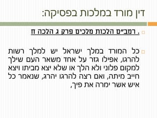 ‫בפסיקה‬ ‫במלכות‬ ‫מורד‬ ‫דין‬:
.‫רמב‬"‫ח‬ ‫הלכה‬ ‫ג‬ ‫פרק‬ ‫מלכים‬ ‫הלכות‬ ‫ם‬
‫כל‬‫המורד‬‫במלך‬‫ישראל‬‫יש‬‫למלך‬‫רשות‬
‫להרגו‬,‫אפילו‬‫גזר‬‫על‬‫אחד‬‫משאר‬‫העם‬‫שילך‬
‫למקום‬‫פלוני‬‫ולא‬‫הלך‬‫או‬‫שלא‬‫יצא‬‫מביתו‬‫ויצא‬
‫חייב‬‫מיתה‬,‫ואם‬‫רצה‬‫להרגו‬‫יהרג‬,‫שנאמר‬‫כל‬
‫איש‬‫אשר‬‫ימרה‬‫את‬‫פיך‬,
 