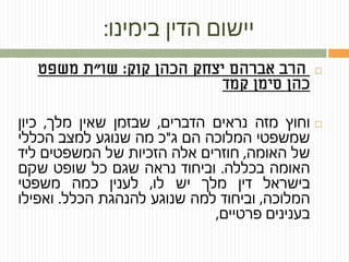 ‫בימינו‬ ‫הדין‬ ‫יישום‬:
‫קוק‬ ‫הכהן‬ ‫יצחק‬ ‫אברהם‬ ‫הרב‬:‫שו‬"‫ת‬‫משפט‬
‫כהן‬‫סימן‬‫קמד‬
‫וחוץ‬‫מזה‬‫נראים‬‫הדברים‬,‫שבזמן‬‫שאין‬‫מלך‬,‫כיון‬
‫שמשפטי‬‫המלוכה‬‫הם‬‫ג‬"‫כ‬‫מה‬‫שנוגע‬‫למצב‬‫הכללי‬
‫של‬‫האומה‬,‫חוזרים‬‫אלה‬‫הזכיות‬‫של‬‫המשפטים‬‫ליד‬
‫האומה‬‫בכללה‬.‫וביחוד‬‫נראה‬‫שגם‬‫כל‬‫שופט‬‫שקם‬
‫בישראל‬‫דין‬‫מלך‬‫יש‬‫לו‬,‫לענין‬‫כמה‬‫משפטי‬
‫המלוכה‬,‫וביחוד‬‫למה‬‫שנוגע‬‫להנהגת‬‫הכלל‬.‫ואפילו‬
‫בענינים‬‫פרטיים‬,
 