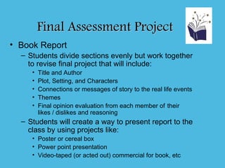 Final Assessment Project
• Book Report
  – Students divide sections evenly but work together
    to revise final project that will include:
     •   Title and Author
     •   Plot, Setting, and Characters
     •   Connections or messages of story to the real life events
     •   Themes
     •   Final opinion evaluation from each member of their
         likes / dislikes and reasoning
  – Students will create a way to present report to the
    class by using projects like:
     • Poster or cereal box
     • Power point presentation
     • Video-taped (or acted out) commercial for book, etc
 