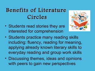 Benefits of Literature
        Circles
• Students read stories they are
  interested for comprehension
• Students practice many reading skills
  including: fluency, reading for meaning,
  applying already known literary skills to
  everyday reading and group work skills
• Discussing themes, ideas and opinions
  with peers to gain new perspectives
 