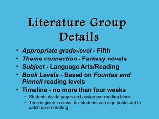 Literature Group
            Details
• Appropriate grade-level - Fifth
• Theme connection - Fantasy novels
• Subject - Language Arts/Reading
• Book Levels - Based on Fountas and
  Pinnell reading levels
• Timeline - no more than four weeks
    – Students divide pages and assign per reading block
    – Time is given in class, but students can sign books out to
      catch up on reading
 
