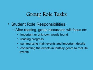 Group Role Tasks
• Student Role Responsibilities:
  – After reading, group discussion will focus on:
     •    important or unknown words found
     •    reading progress
     •    summarizing main events and important details
     •    connecting the events in fantasy genre to real life
         events
 