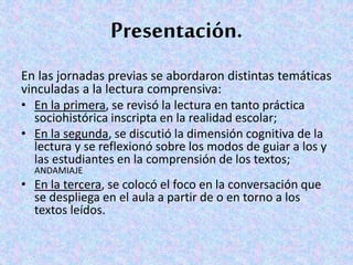 Presentación.
En las jornadas previas se abordaron distintas temáticas
vinculadas a la lectura comprensiva:
• En la primera, se revisó la lectura en tanto práctica
sociohistórica inscripta en la realidad escolar;
• En la segunda, se discutió la dimensión cognitiva de la
lectura y se reflexionó sobre los modos de guiar a los y
las estudiantes en la comprensión de los textos;
ANDAMIAJE
• En la tercera, se colocó el foco en la conversación que
se despliega en el aula a partir de o en torno a los
textos leídos.
 