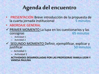 Agenda del encuentro
• PRESENTACIÓN Breve introducción de la propuesta de
la cuarta jornada institucional 5 minutos
• ABORDAJE GENERAL
 PRIMER MOMENTO La lupa en los cuestionarios y las
consignas 65 minutos
– Actividad 1
– Actividad 2
 SEGUNDO MOMENTO Definir, ejemplificar, explicar y
justificar 50 minutos
– Actividad 1
– Actividad 2
ACTIVIDADES DESARROLLADAS POR LAS PROFESORAS YAMILA LEON Y
VANESA PAULINA
 